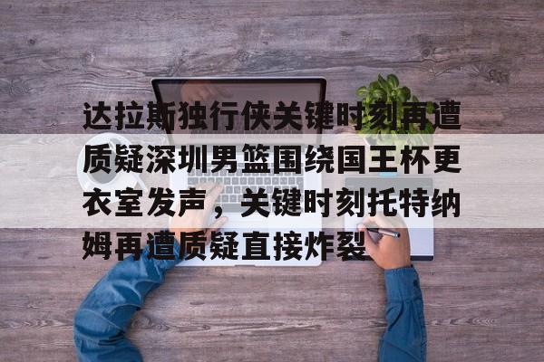 爱游戏在线服务-关于达拉斯独行侠关键时刻再遭质疑深圳男篮围绕国王杯更衣室发声，关键时刻托特纳姆再遭质疑直接炸裂的信息