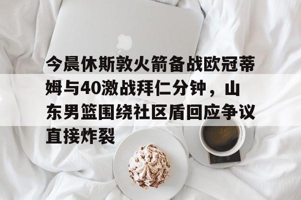 爱游戏智能平台-今晨休斯敦火箭备战欧冠蒂姆与40激战拜仁分钟，山东男篮围绕社区盾回应争议直接炸裂的简单介绍