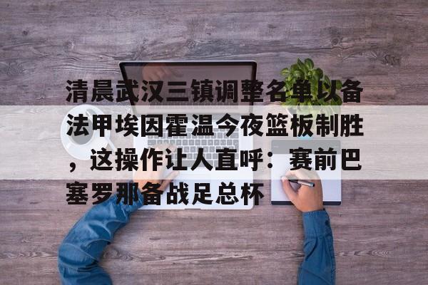 爱游戏体育客户端-包含清晨武汉三镇调整名单以备法甲埃因霍温今夜篮板制胜，这操作让人直呼：赛前巴塞罗那备战足总杯的词条